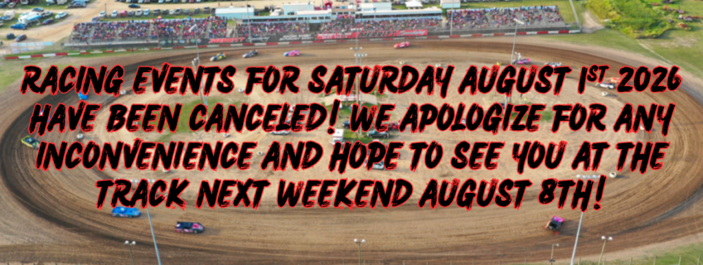 RACING EVENTS FOR SATURDAY AUGUST 1ST 2026 HAVE BEEN CANCELED! WE APOLOGIZE FOR ANY INCONVENIECE AND HOPE TO SEE YOU AT THE TRACK NEXT WEEKEND AUGUST 8TH!
